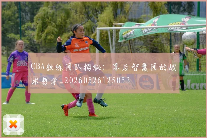 CBA教练团队揭秘:幕后智囊团的战术哲学_20260526125053